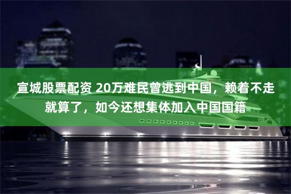 宣城股票配资 20万难民曾逃到中国，赖着不走就算了，如今还想集体加入中国国籍