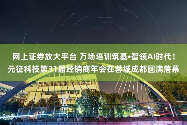 网上证劵放大平台 万场培训筑基•智领AI时代！元征科技第31届经销商年会在蓉城成都圆满落幕