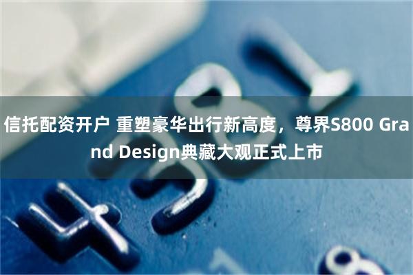 信托配资开户 重塑豪华出行新高度，尊界S800 Grand Design典藏大观正式上市
