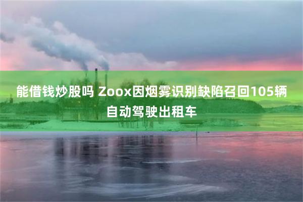 能借钱炒股吗 Zoox因烟雾识别缺陷召回105辆自动驾驶出租车