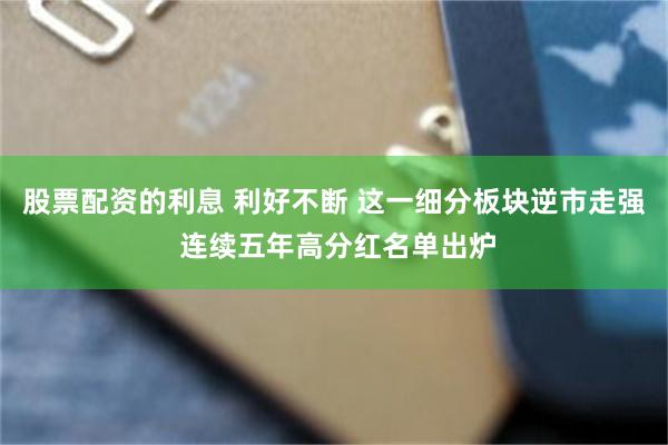 股票配资的利息 利好不断 这一细分板块逆市走强 连续五年高分红名单出炉
