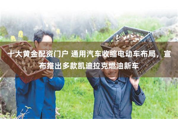 十大黄金配资门户 通用汽车收缩电动车布局，宣布推出多款凯迪拉克燃油新车