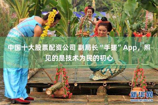 中国十大股票配资公司 副局长“手搓”App，照见的是技术为民的初心