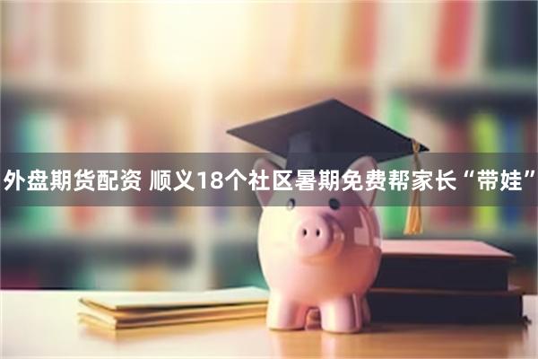 外盘期货配资 顺义18个社区暑期免费帮家长“带娃”