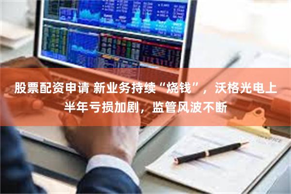 股票配资申请 新业务持续“烧钱”，沃格光电上半年亏损加剧，监管风波不断