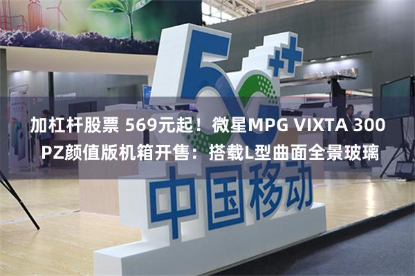 加杠杆股票 569元起！微星MPG VIXTA 300 PZ颜值版机箱开售：搭载L型曲面全景玻璃