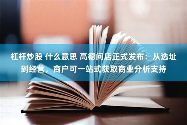 杠杆炒股 什么意思 高德问店正式发布：从选址到经营，商户可一站式获取商业分析支持