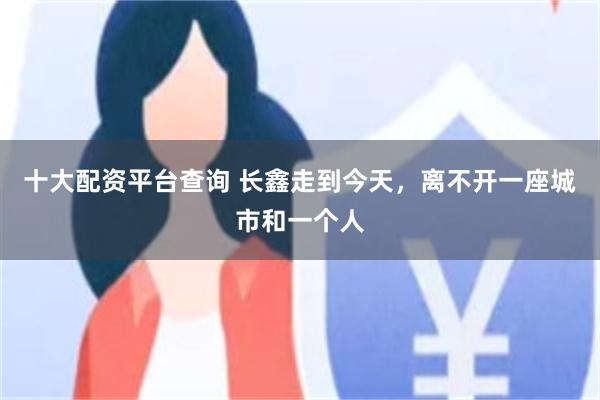 十大配资平台查询 长鑫走到今天，离不开一座城市和一个人