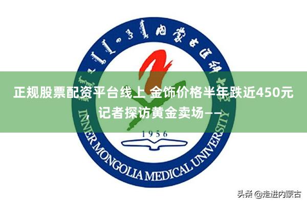 正规股票配资平台线上 金饰价格半年跌近450元，记者探访黄金卖场——