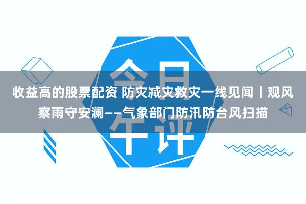 收益高的股票配资 防灾减灾救灾一线见闻丨观风察雨守安澜——气象部门防汛防台风扫描