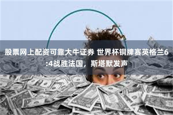 股票网上配资可靠大牛证券 世界杯铜牌赛英格兰6:4战胜法国，斯塔默发声