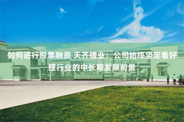 如何进行股票融资 天齐锂业：公司始终坚定看好锂行业的中长期发展前景