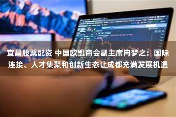 宜昌股票配资 中国欧盟商会副主席冉梦之：国际连接、人才集聚和创新生态让成都充满发展机遇