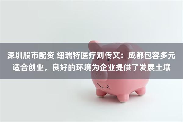 深圳股市配资 纽瑞特医疗刘传文：成都包容多元适合创业，良好的环境为企业提供了发展土壤