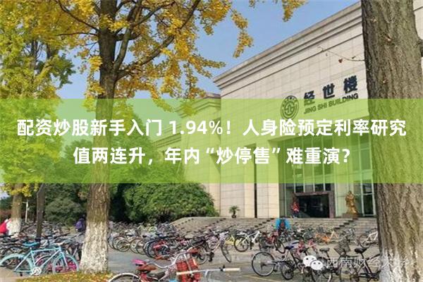 配资炒股新手入门 1.94%！人身险预定利率研究值两连升，年内“炒停售”难重演？