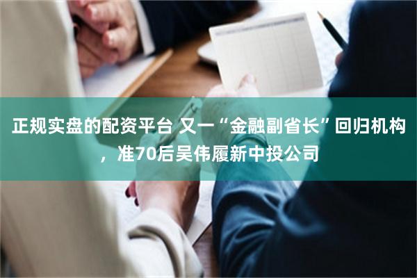 正规实盘的配资平台 又一“金融副省长”回归机构，准70后吴伟履新中投公司