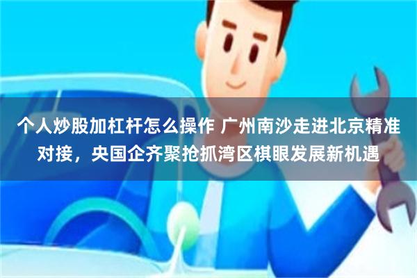 个人炒股加杠杆怎么操作 广州南沙走进北京精准对接，央国企齐聚抢抓湾区棋眼发展新机遇