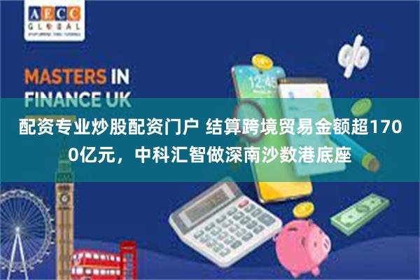 配资专业炒股配资门户 结算跨境贸易金额超1700亿元,中科汇智做深南沙数港底座