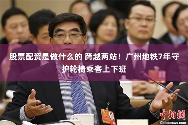 股票配资是做什么的 跨越两站！广州地铁7年守护轮椅乘客上下班