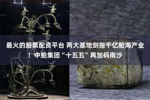最火的股票配资平台 两大基地剑指千亿船海产业！中船集团“十五五”再加码南沙
