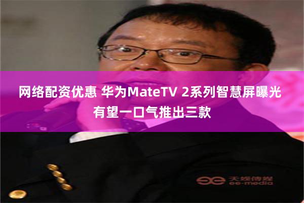 网络配资优惠 华为MateTV 2系列智慧屏曝光 有望一口气推出三款