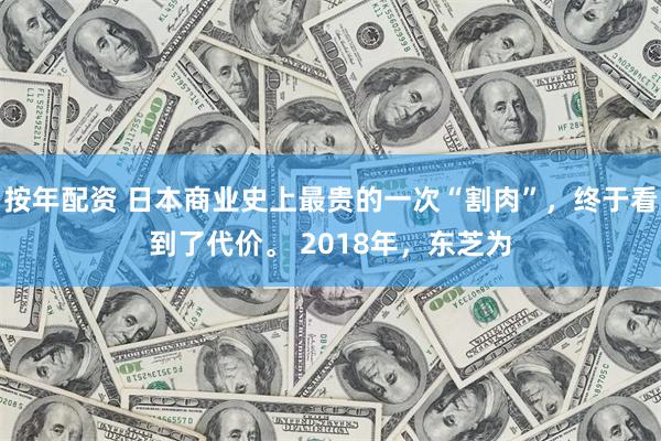 按年配资 日本商业史上最贵的一次“割肉”，终于看到了代价。 2018年，东芝为