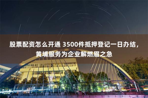 股票配资怎么开通 3500件抵押登记一日办结，黄埔服务为企业解燃眉之急