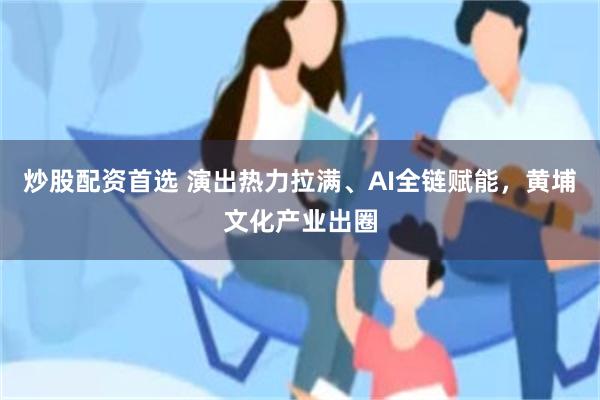 炒股配资首选 演出热力拉满、AI全链赋能，黄埔文化产业出圈