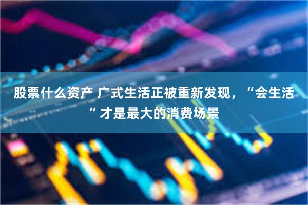 股票什么资产 广式生活正被重新发现，“会生活”才是最大的消费场景