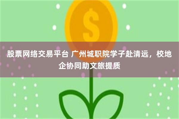 股票网络交易平台 广州城职院学子赴清远，校地企协同助文旅提质
