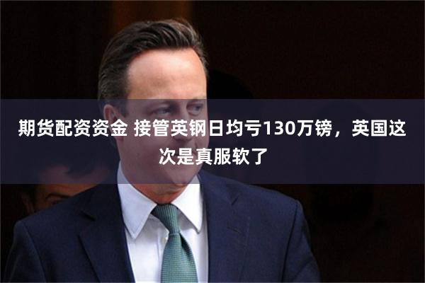 期货配资资金 接管英钢日均亏130万镑，英国这次是真服软了