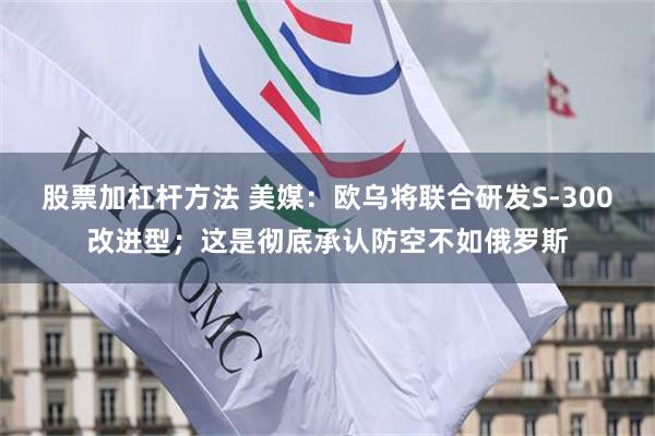股票加杠杆方法 美媒：欧乌将联合研发S-300改进型；这是彻底承认防空不如俄罗斯