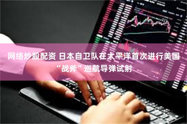 网络炒股配资 日本自卫队在太平洋首次进行美国“战斧”巡航导弹试射