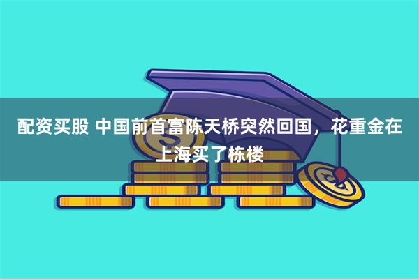 配资买股 中国前首富陈天桥突然回国，花重金在上海买了栋楼