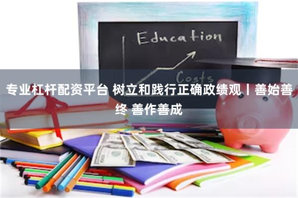 专业杠杆配资平台 树立和践行正确政绩观丨善始善终 善作善成