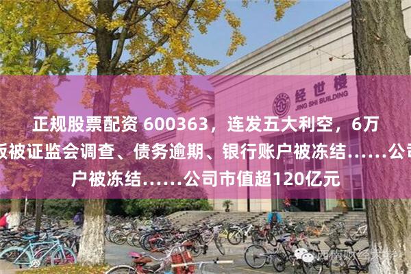 正规股票配资 600363,连发五大利空,6万多股民踩坑!老板被证监会调查、债务逾期、银行账户被冻结……公司市值超120亿元