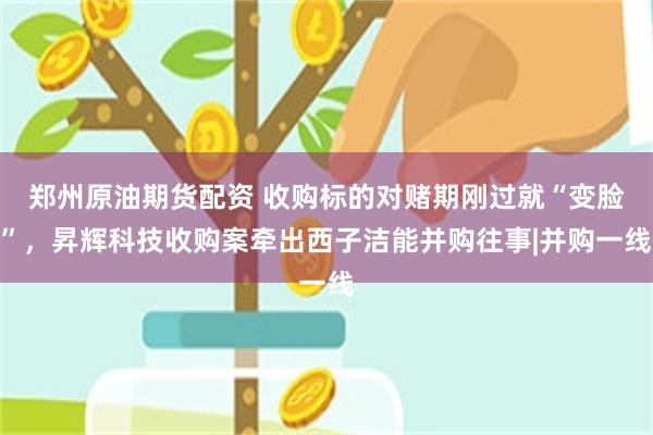 郑州原油期货配资 收购标的对赌期刚过就“变脸”，昇辉科技收购案牵出西子洁能并购往事|并购一线