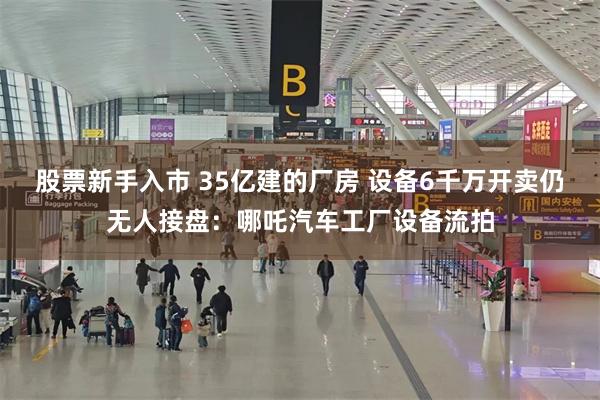 股票新手入市 35亿建的厂房 设备6千万开卖仍无人接盘：哪吒汽车工厂设备流拍