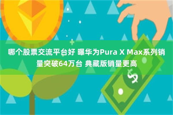 哪个股票交流平台好 曝华为Pura X Max系列销量突破64万台 典藏版销量更高