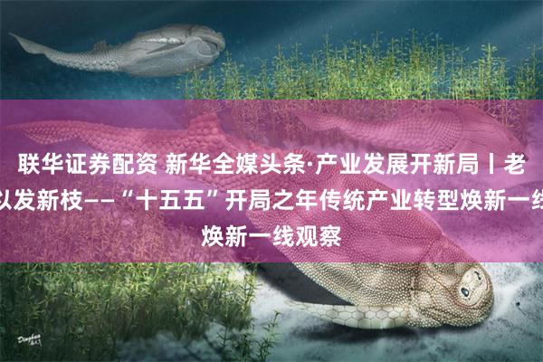 联华证券配资 新华全媒头条·产业发展开新局丨老树何以发新枝——“十五五”开局之年传统产业转型焕新一线观察
