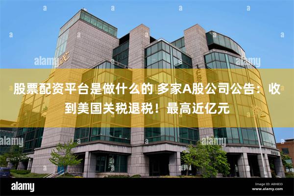 股票配资平台是做什么的 多家A股公司公告：收到美国关税退税！最高近亿元