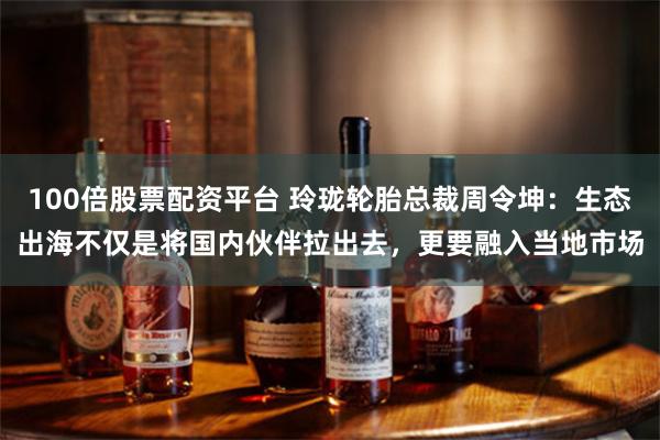 100倍股票配资平台 玲珑轮胎总裁周令坤：生态出海不仅是将国内伙伴拉出去，更要融入当地市场
