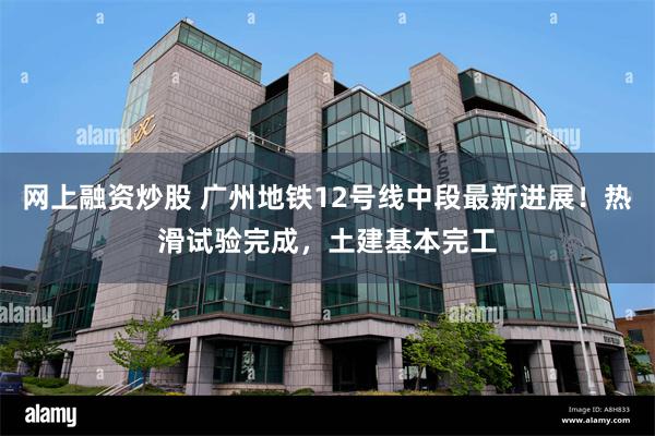 网上融资炒股 广州地铁12号线中段最新进展！热滑试验完成，土建基本完工