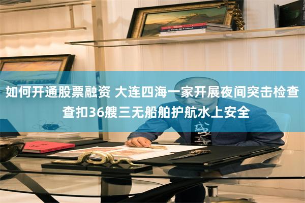 如何开通股票融资 大连四海一家开展夜间突击检查  查扣36艘三无船舶护航水上安全