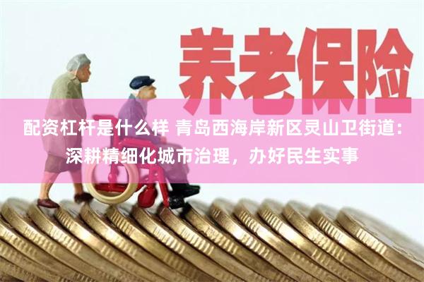 配资杠杆是什么样 青岛西海岸新区灵山卫街道：深耕精细化城市治理，办好民生实事