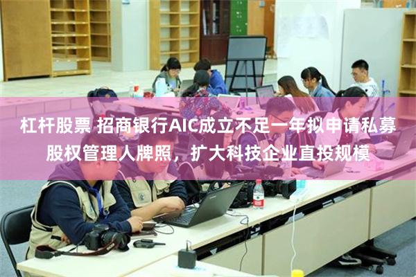 杠杆股票 招商银行AIC成立不足一年拟申请私募股权管理人牌照，扩大科技企业直投规模