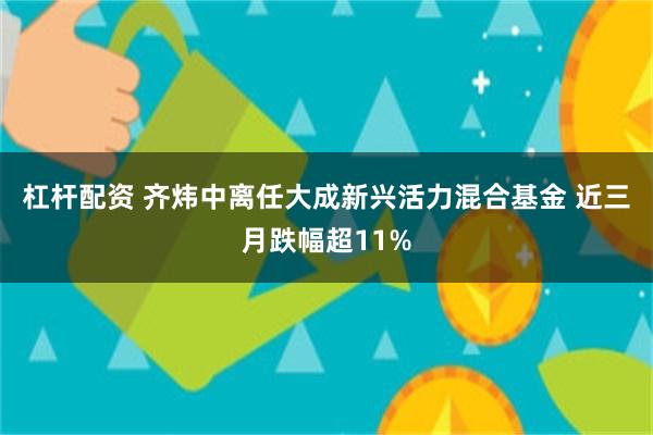 杠杆配资 齐炜中离任大成新兴活力混合基金 近三月跌幅超11%