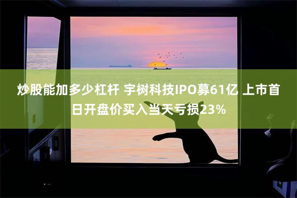 炒股能加多少杠杆 宇树科技IPO募61亿 上市首日开盘价买入当天亏损23%