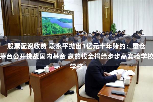 股票配资收费 段永平抛出1亿元十年赌约：重仓茅台公开挑战国内基金 赢的钱全捐给步步高实验学校