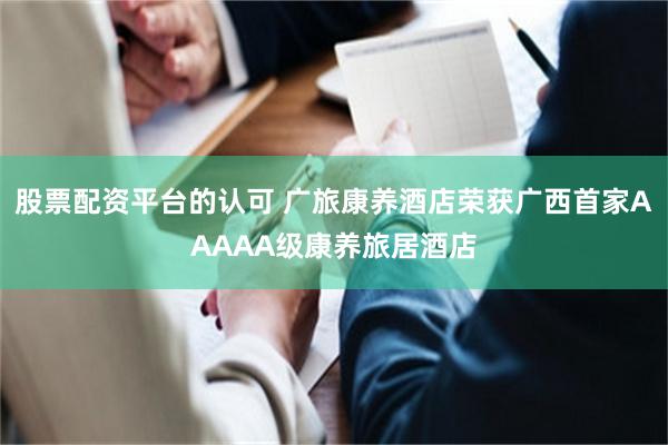 股票配资平台的认可 广旅康养酒店荣获广西首家AAAAA级康养旅居酒店